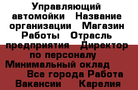 Управляющий автомойки › Название организации ­ Магазин Работы › Отрасль предприятия ­ Директор по персоналу › Минимальный оклад ­ 30 000 - Все города Работа » Вакансии   . Карелия респ.